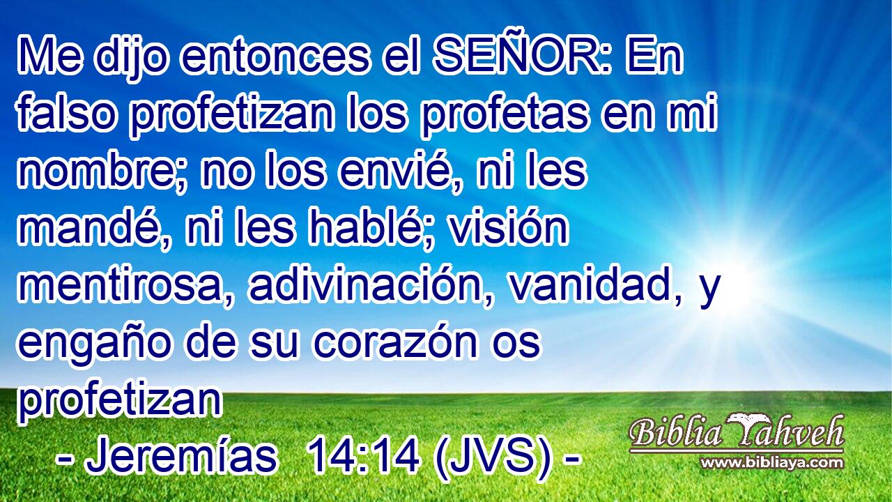 Me dijo entonces el SEÑOR: En falso profetizan los profetas en mi nombre; no los envié, ni les mandé, ni les hablé; visión mentirosa, adivinación, vanidad, y engaño de su corazón os profetizan