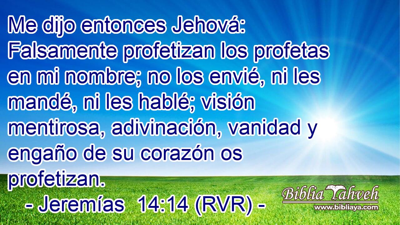 Me dijo entonces Jehová: Falsamente profetizan los profetas en mi nombre; no los envié, ni les mandé, ni les hablé; visión mentirosa, adivinación, vanidad y engaño de su corazón os profetizan.