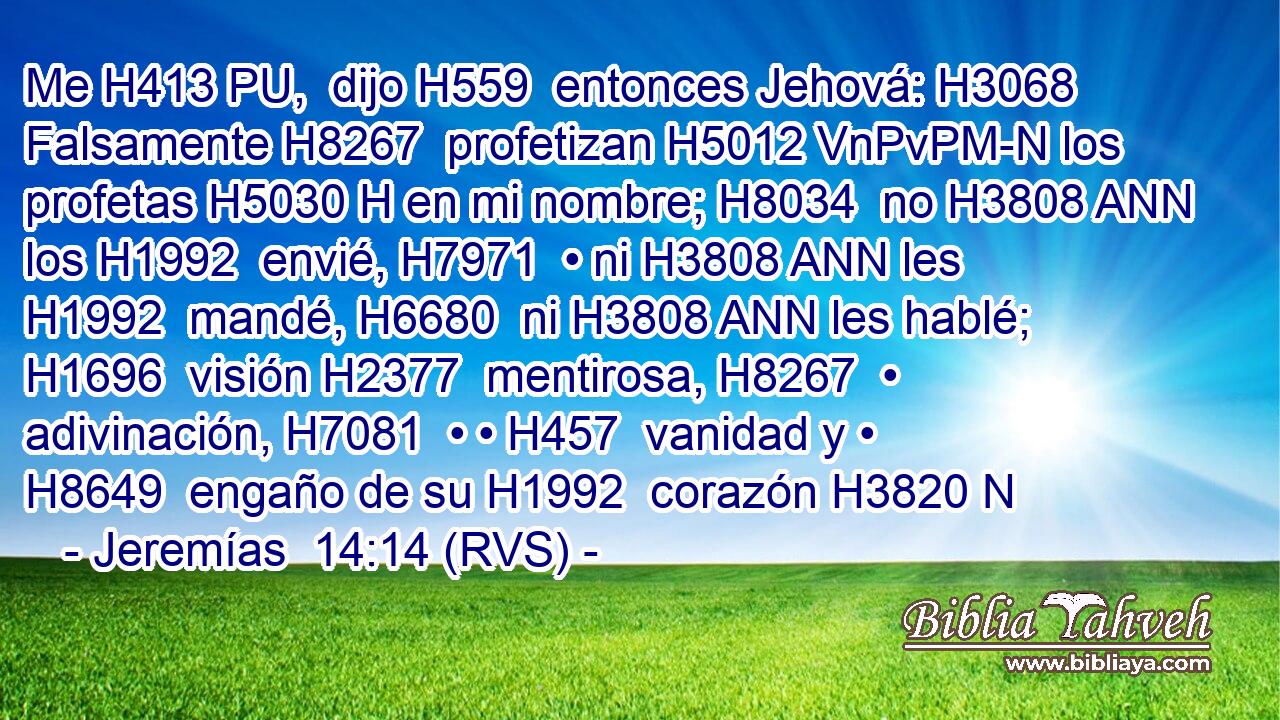 Me H413 PU,  dijo H559  entonces Jehová: H3068  Falsamente H8267  profetizan H5012 VnPvPM-N los profetas H5030 H en mi nombre; H8034  no H3808 ANN los H1992  envié, H7971  • ni H3808 ANN les H1992  mandé, H6680  ni H3808 ANN les hablé; H1696  visión H2377  mentirosa, H8267  • adivinación, H7081  • • H457  vanidad y • H8649  engaño de su H1992  corazón H3820 N
