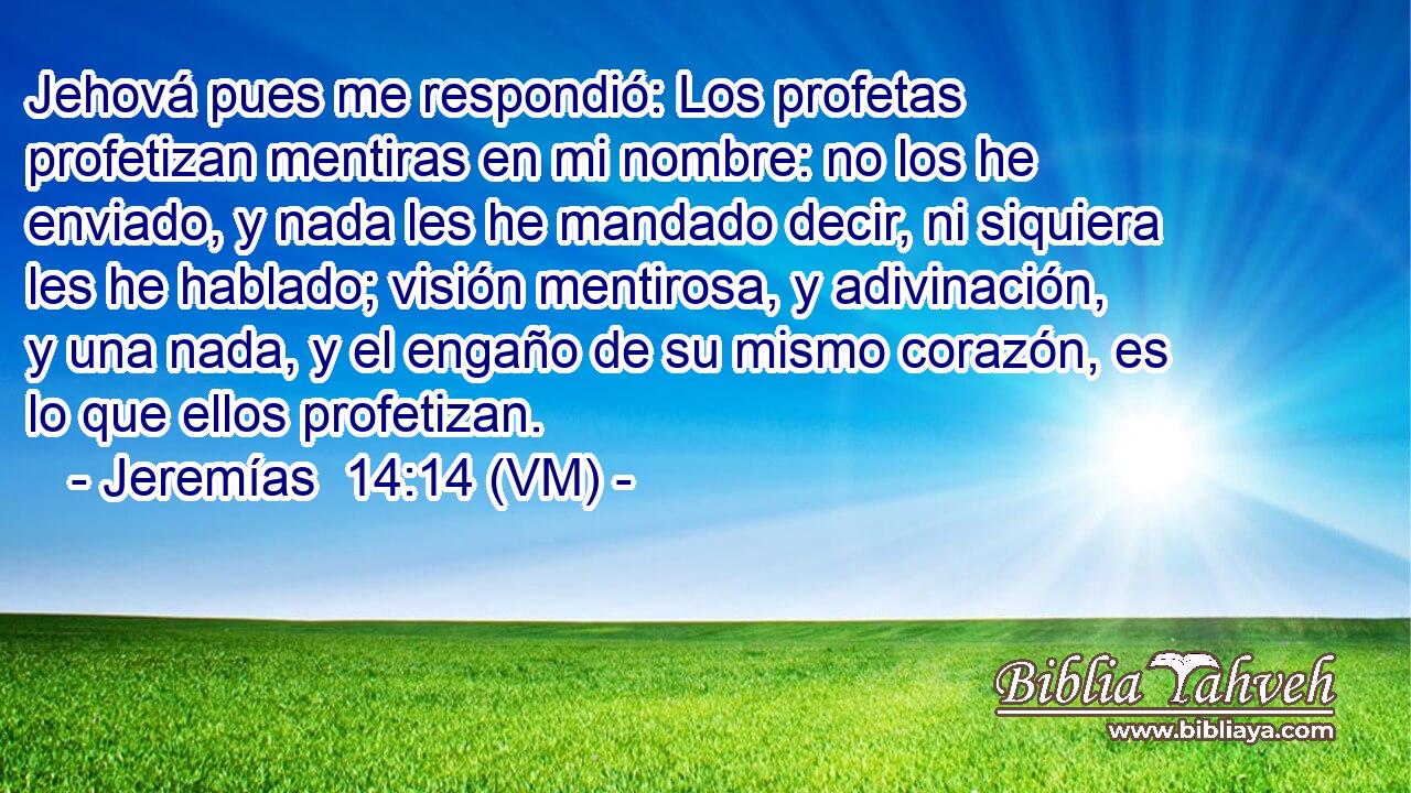  Jehová pues me respondió: Los profetas profetizan mentiras en mi nombre: no los he enviado, y nada les he mandado decir, ni siquiera les he hablado; visión mentirosa, y adivinación, y una nada, y el engaño de su mismo corazón, es lo que ellos profetizan. 