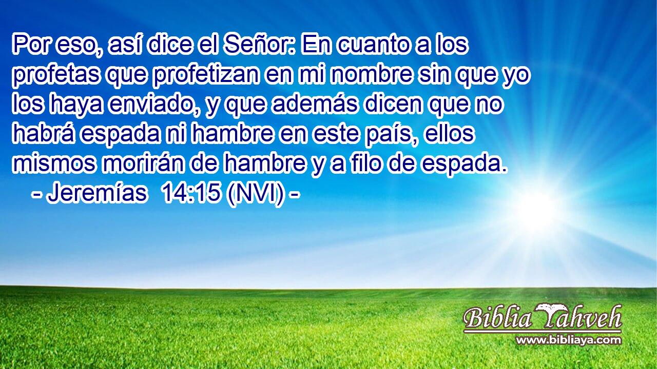 Por eso, así dice el Señor: En cuanto a los profetas que profetizan en mi nombre sin que yo los haya enviado, y que además dicen que no habrá espada ni hambre en este país, ellos mismos morirán de hambre y a filo de espada. 
