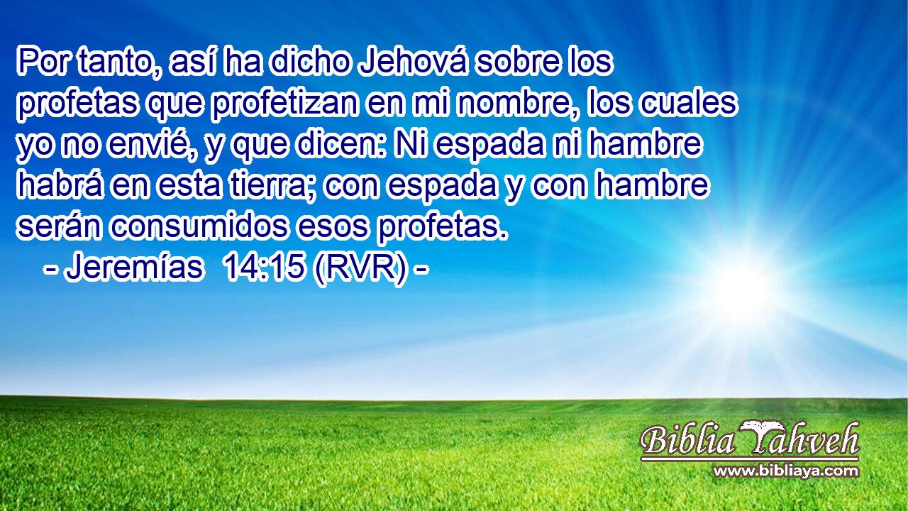 Por tanto, así ha dicho Jehová sobre los profetas que profetizan en mi nombre, los cuales yo no envié, y que dicen: Ni espada ni hambre habrá en esta tierra; con espada y con hambre serán consumidos esos profetas.