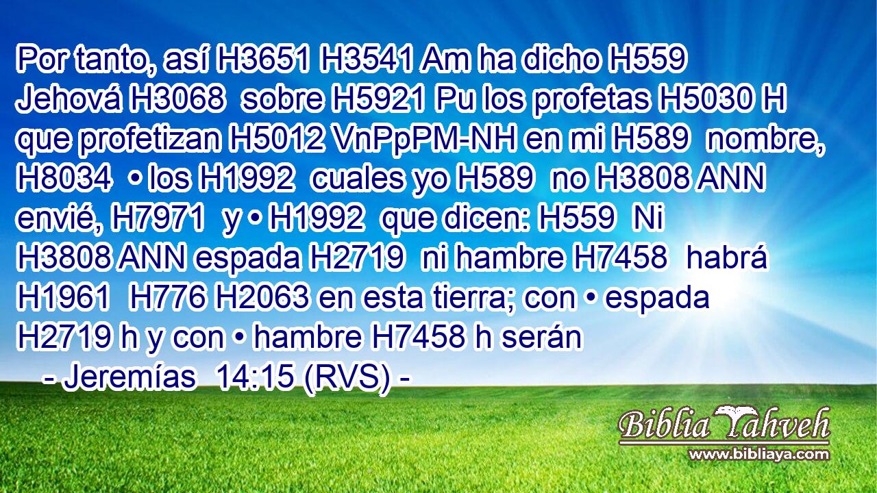 Por tanto, así H3651 H3541 Am ha dicho H559  Jehová H3068  sobre H5921 Pu los profetas H5030 H que profetizan H5012 VnPpPM-NH en mi H589  nombre, H8034  • los H1992  cuales yo H589  no H3808 ANN envié, H7971  y • H1992  que dicen: H559  Ni H3808 ANN espada H2719  ni hambre H7458  habrá H1961  H776 H2063 en esta tierra; con • espada H2719 h y con • hambre H7458 h serán 