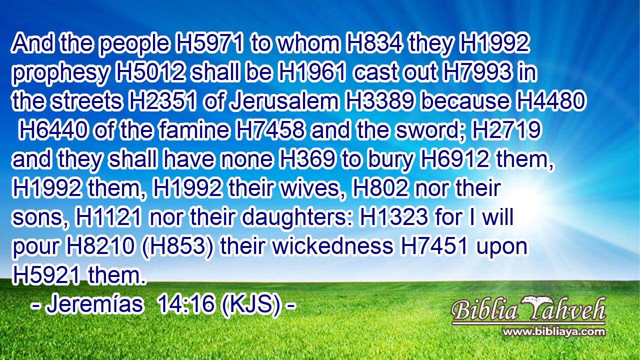 And the people H5971 to whom H834 they H1992 prophesy H5012 shall be H1961 cast out H7993 in the streets H2351 of Jerusalem H3389 because H4480  H6440 of the famine H7458 and the sword; H2719 and they shall have none H369 to bury H6912 them, H1992 them, H1992 their wives, H802 nor their sons, H1121 nor their daughters: H1323 for I will pour H8210 (H853) their wickedness H7451 upon H5921 them.