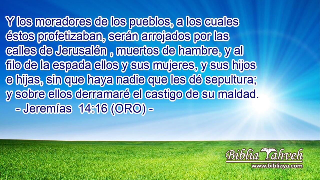  Y los moradores de los pueblos, a los cuales éstos profetizaban, serán arrojados por las calles de Jerusalén , muertos de hambre, y al filo de la espada ellos y sus mujeres, y sus hijos e hijas, sin que haya nadie que les dé sepultura; y sobre ellos derramaré el castigo de su maldad. 