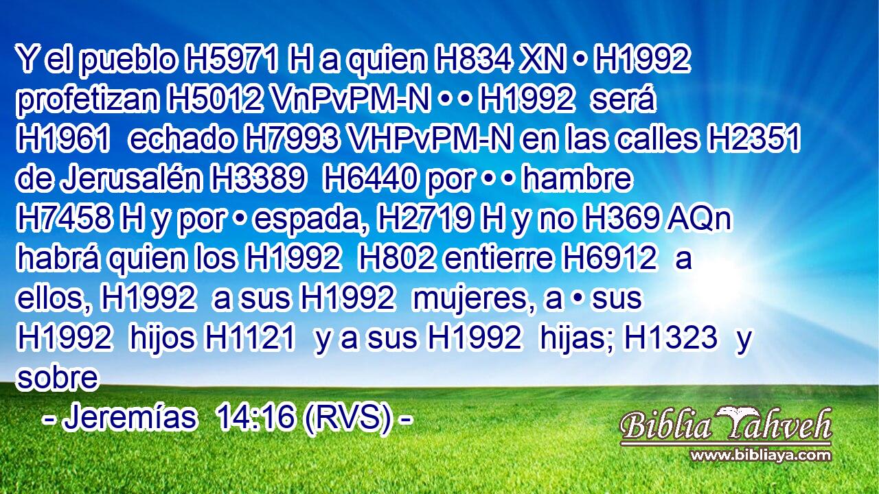 Y el pueblo H5971 H a quien H834 XN • H1992  profetizan H5012 VnPvPM-N • • H1992  será H1961  echado H7993 VHPvPM-N en las calles H2351  de Jerusalén H3389  H6440 por • • hambre H7458 H y por • espada, H2719 H y no H369 AQn habrá quien los H1992  H802 entierre H6912  a ellos, H1992  a sus H1992  mujeres, a • sus H1992  hijos H1121  y a sus H1992  hijas; H1323  y sobre