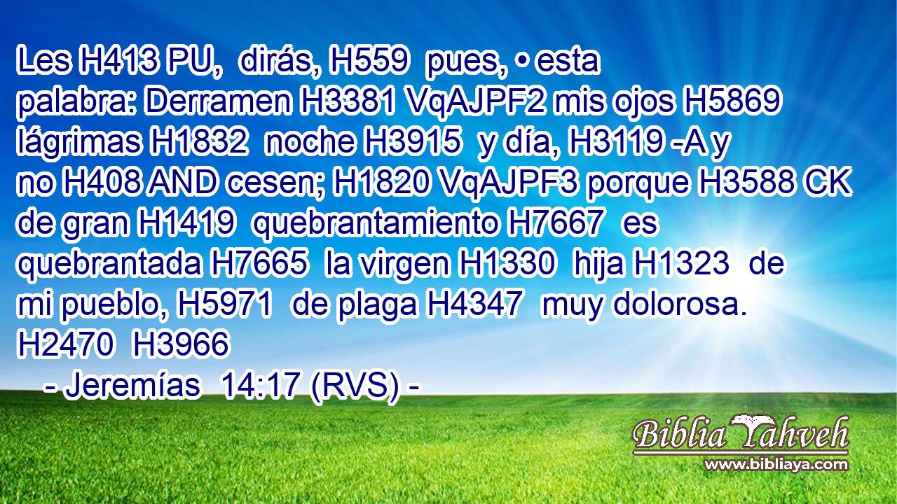 Les H413 PU,  dirás, H559  pues, • esta palabra: Derramen H3381 VqAJPF2 mis ojos H5869  lágrimas H1832  noche H3915  y día, H3119 -A y no H408 AND cesen; H1820 VqAJPF3 porque H3588 CK de gran H1419  quebrantamiento H7667  es quebrantada H7665  la virgen H1330  hija H1323  de mi pueblo, H5971  de plaga H4347  muy dolorosa. H2470  H3966 