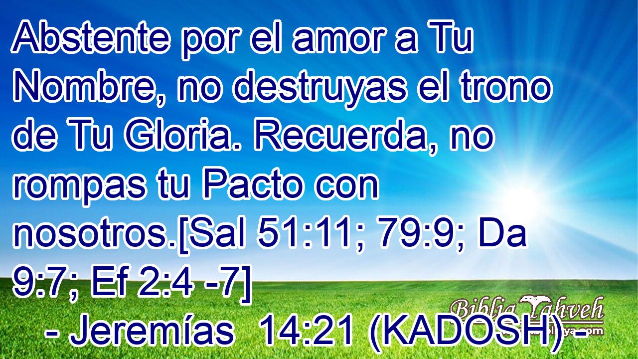  Abstente por el amor a Tu Nombre, no destruyas el trono de Tu Gloria. Recuerda, no rompas tu Pacto con nosotros.[Sal 51:11; 79:9; Da 9:7; Ef 2:4 -7] 