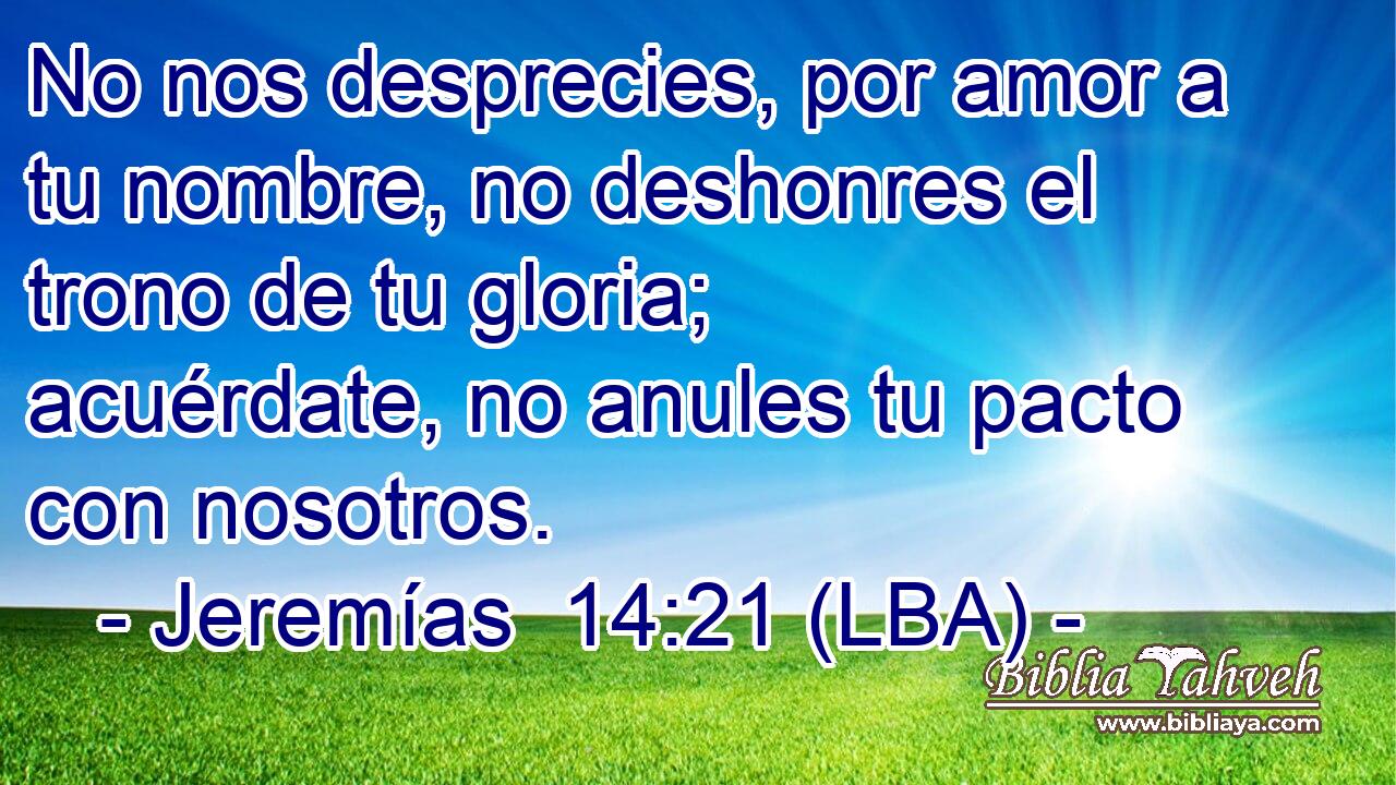 No nos desprecies, por amor a tu nombre, no deshonres el trono de tu gloria; acuérdate, no anules tu pacto con nosotros.