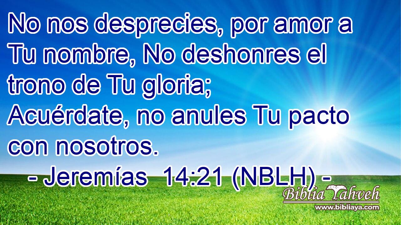  No nos desprecies, por amor a Tu nombre, No deshonres el trono de Tu gloria; Acuérdate, no anules Tu pacto con nosotros. 