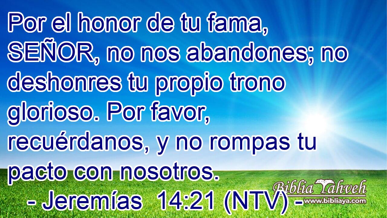 Por el honor de tu fama, SEÑOR, no nos abandones; no deshonres tu propio trono glorioso. Por favor, recuérdanos, y no rompas tu pacto con nosotros.
