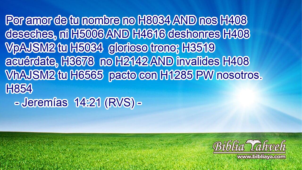 Por amor de tu nombre no H8034 AND nos H408 deseches, ni H5006 AND H4616 deshonres H408 VpAJSM2 tu H5034  glorioso trono; H3519  acuérdate, H3678  no H2142 AND invalides H408 VhAJSM2 tu H6565  pacto con H1285 PW nosotros. H854  