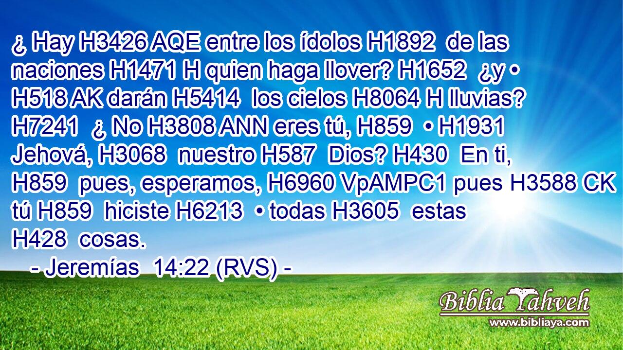 ¿ Hay H3426 AQE entre los ídolos H1892  de las naciones H1471 H quien haga llover? H1652  ¿y • H518 AK darán H5414  los cielos H8064 H lluvias? H7241  ¿ No H3808 ANN eres tú, H859  • H1931  Jehová, H3068  nuestro H587  Dios? H430  En ti, H859  pues, esperamos, H6960 VpAMPC1 pues H3588 CK tú H859  hiciste H6213  • todas H3605  estas H428  cosas. 