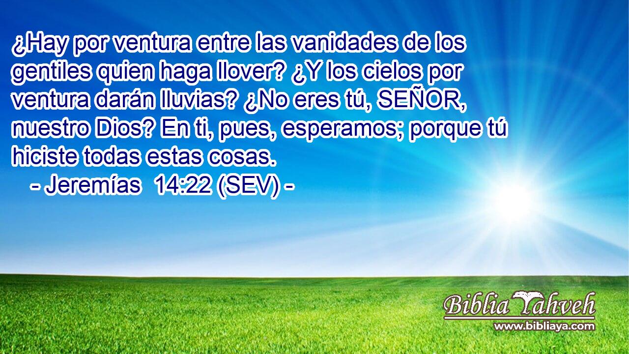 ¿Hay por ventura entre las vanidades de los gentiles quien haga llover? ¿Y los cielos por ventura darán lluvias? ¿No eres tú, SEÑOR, nuestro Dios? En ti, pues, esperamos; porque tú hiciste todas estas cosas.