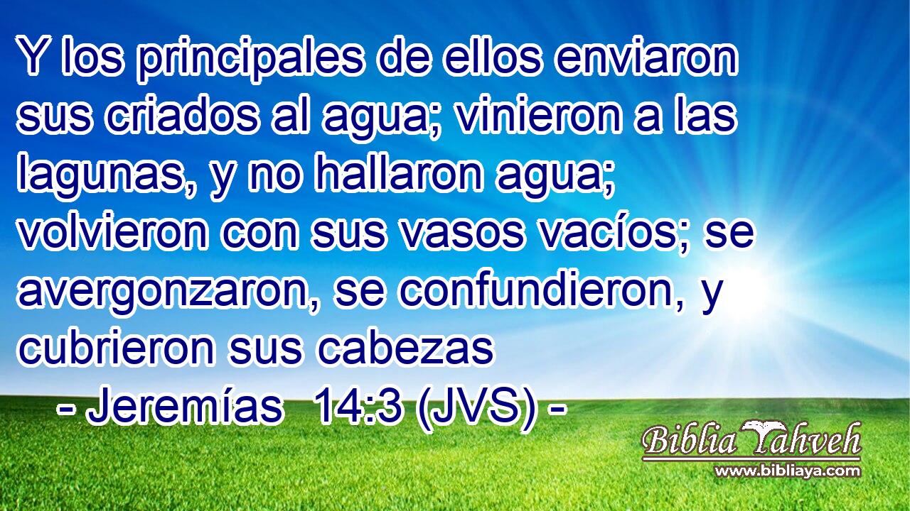 Y los principales de ellos enviaron sus criados al agua; vinieron a las lagunas, y no hallaron agua; volvieron con sus vasos vacíos; se avergonzaron, se confundieron, y cubrieron sus cabezas