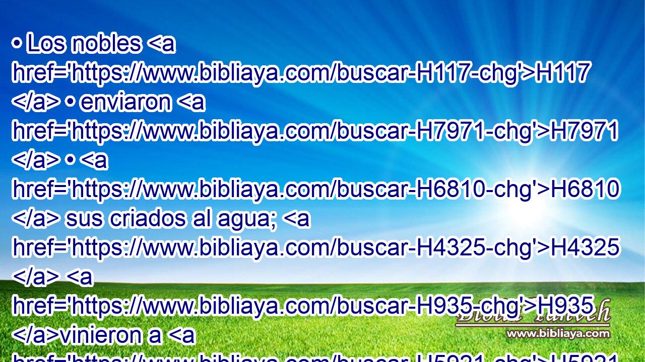 • Los nobles H117  • enviaron H7971  • H6810  sus criados al agua; H4325  H935 vinieron a H5921 Pu las lagunas, H1356  y no H3808 ANN hallaron H4672  agua; H4325  H7725 volvieron con sus vasijas H3627  vacías; H7387 -A H954 se avergonzaron, • se confundieron, H3637 VHPsPC3 y cubrieron H2645  sus cabezas. H7218  