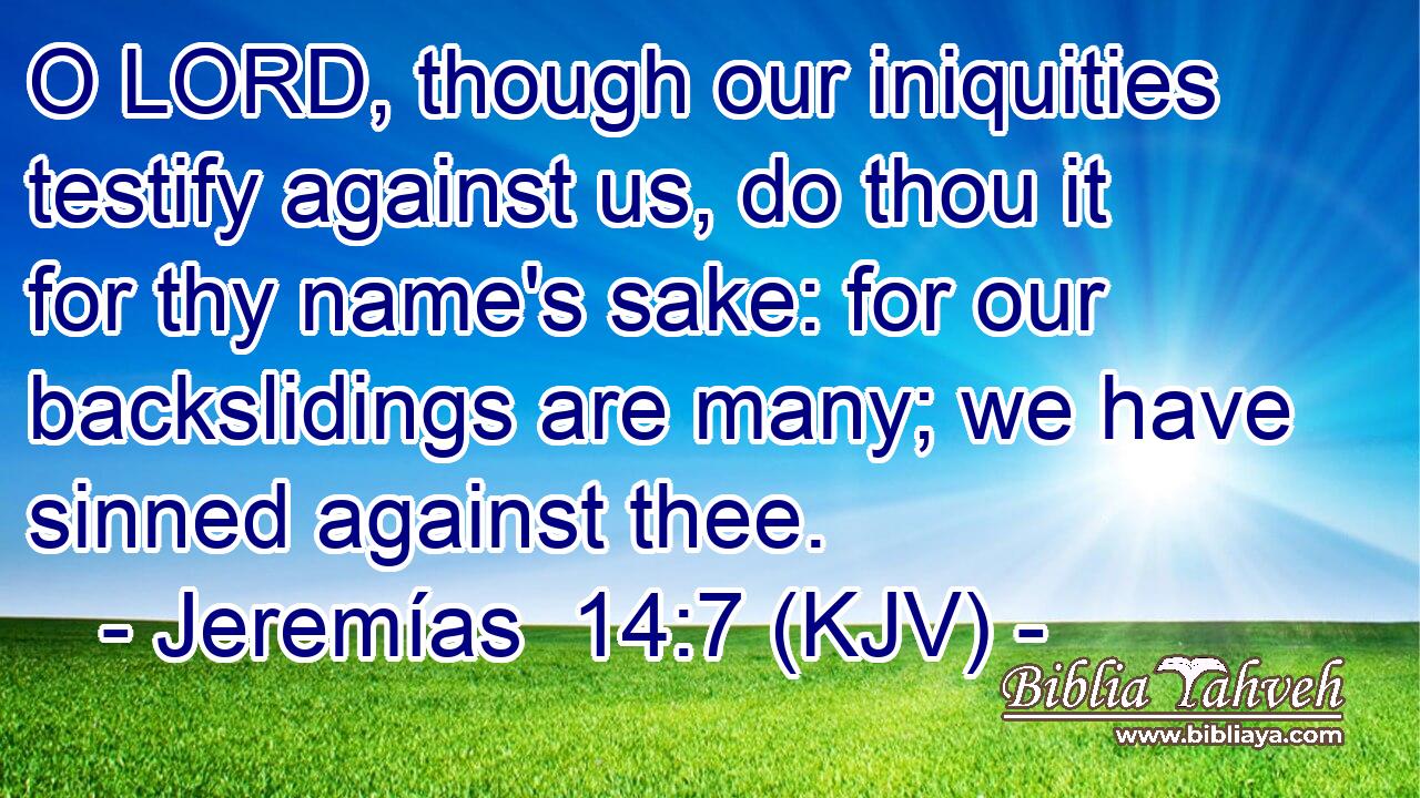 O LORD, though our iniquities testify against us, do thou it for thy name's sake: for our backslidings are many; we have sinned against thee.