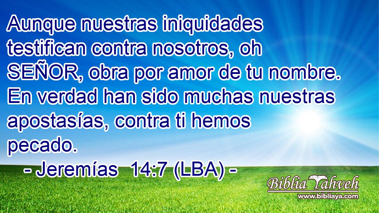 Aunque nuestras iniquidades testifican contra nosotros, oh SEÑOR, obra por amor de tu nombre. En verdad han sido muchas nuestras apostasías, contra ti hemos pecado.