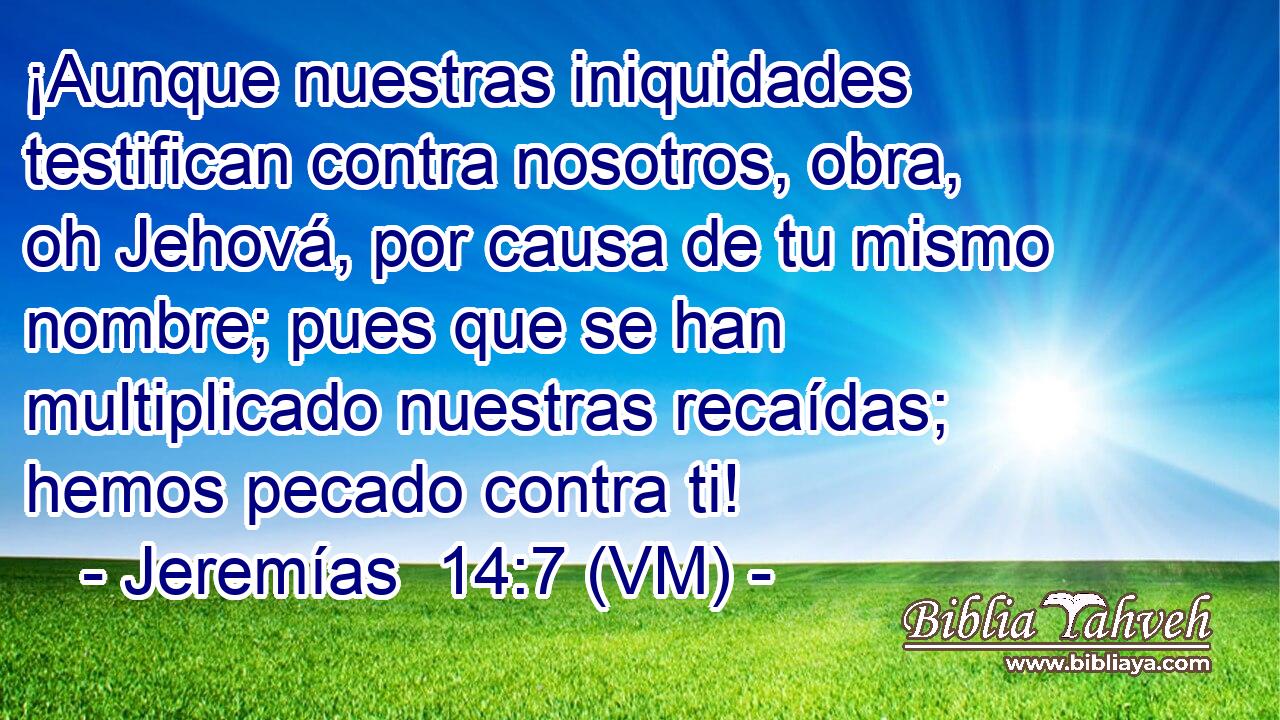  ¡Aunque nuestras iniquidades testifican contra nosotros, obra, oh Jehová, por causa de tu mismo nombre; pues que se han multiplicado nuestras recaídas; hemos pecado contra ti! 
