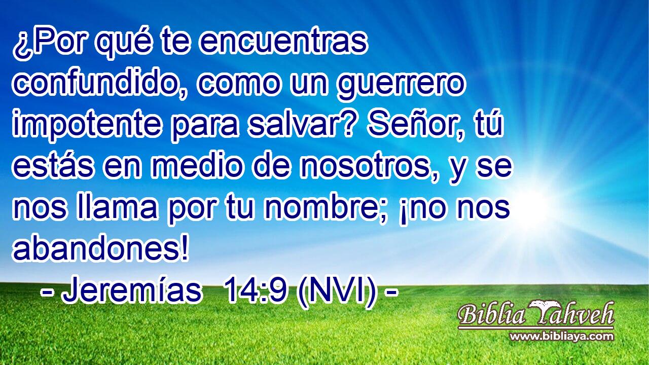  ¿Por qué te encuentras confundido, como un guerrero impotente para salvar? Señor, tú estás en medio de nosotros, y se nos llama por tu nombre; ¡no nos abandones! 
