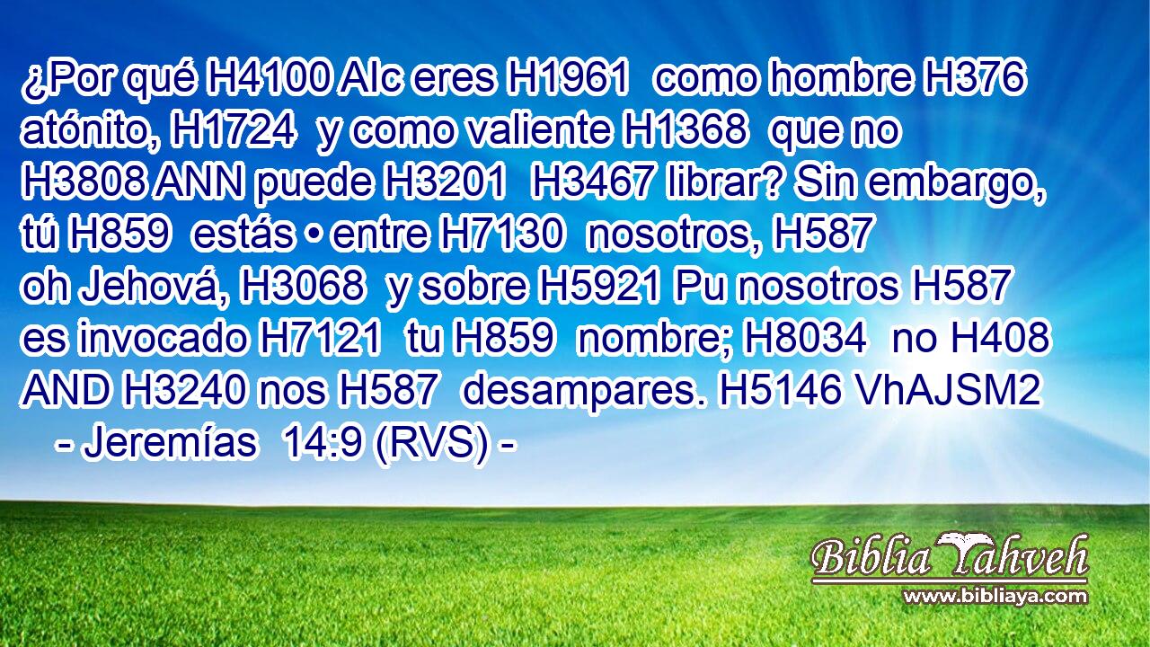¿Por qué H4100 AIc eres H1961  como hombre H376  atónito, H1724  y como valiente H1368  que no H3808 ANN puede H3201  H3467 librar? Sin embargo, tú H859  estás • entre H7130  nosotros, H587  oh Jehová, H3068  y sobre H5921 Pu nosotros H587  es invocado H7121  tu H859  nombre; H8034  no H408 AND H3240 nos H587  desampares. H5146 VhAJSM2 