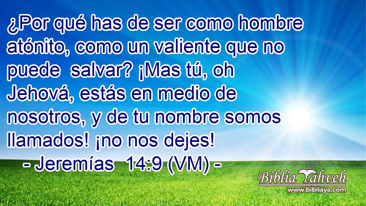  ¿Por qué has de ser como hombre atónito, como un valiente que no puede  salvar? ¡Mas tú, oh Jehová, estás en medio de nosotros, y de tu nombre somos llamados! ¡no nos dejes! 
