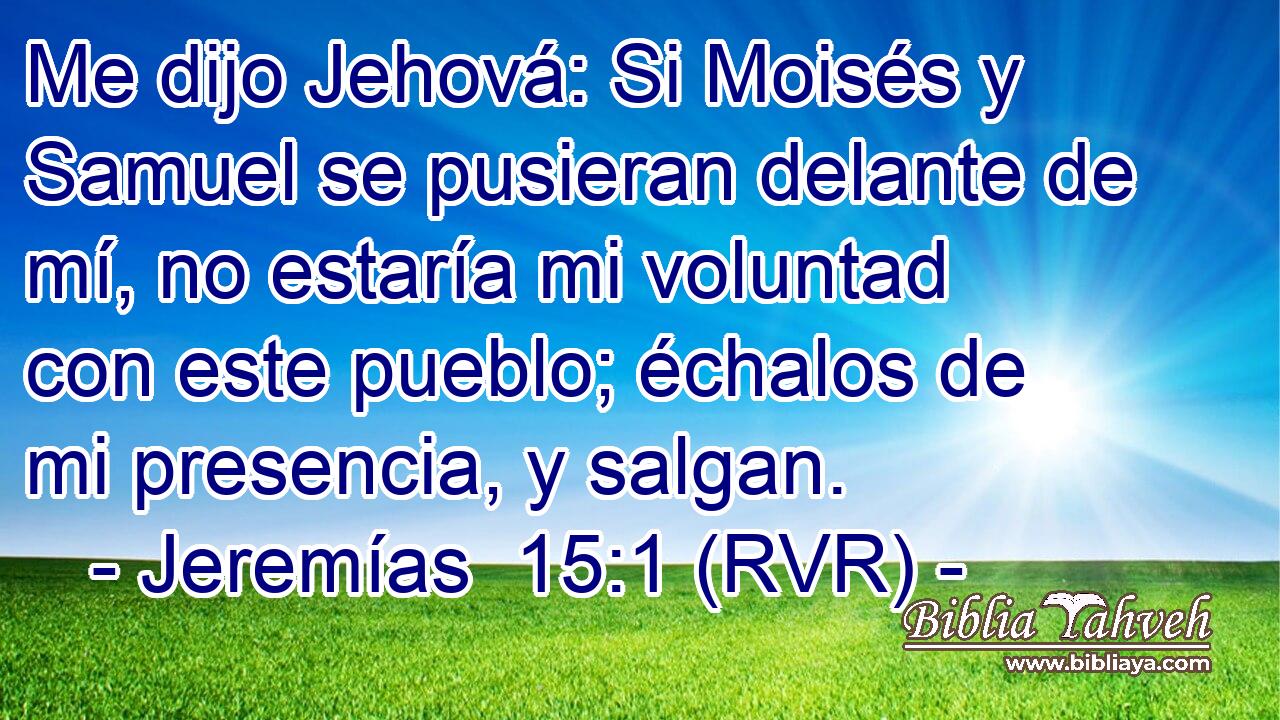 Me dijo Jehová: Si Moisés y Samuel se pusieran delante de mí, no estaría mi voluntad con este pueblo; échalos de mi presencia, y salgan.