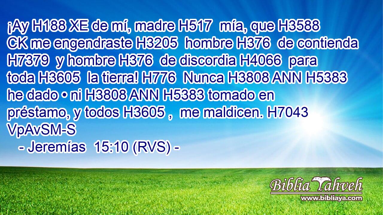 ¡Ay H188 XE de mí, madre H517  mía, que H3588 CK me engendraste H3205  hombre H376  de contienda H7379  y hombre H376  de discordia H4066  para toda H3605  la tierra! H776  Nunca H3808 ANN H5383 he dado • ni H3808 ANN H5383 tomado en préstamo, y todos H3605 ,  me maldicen. H7043 VpAvSM-S 