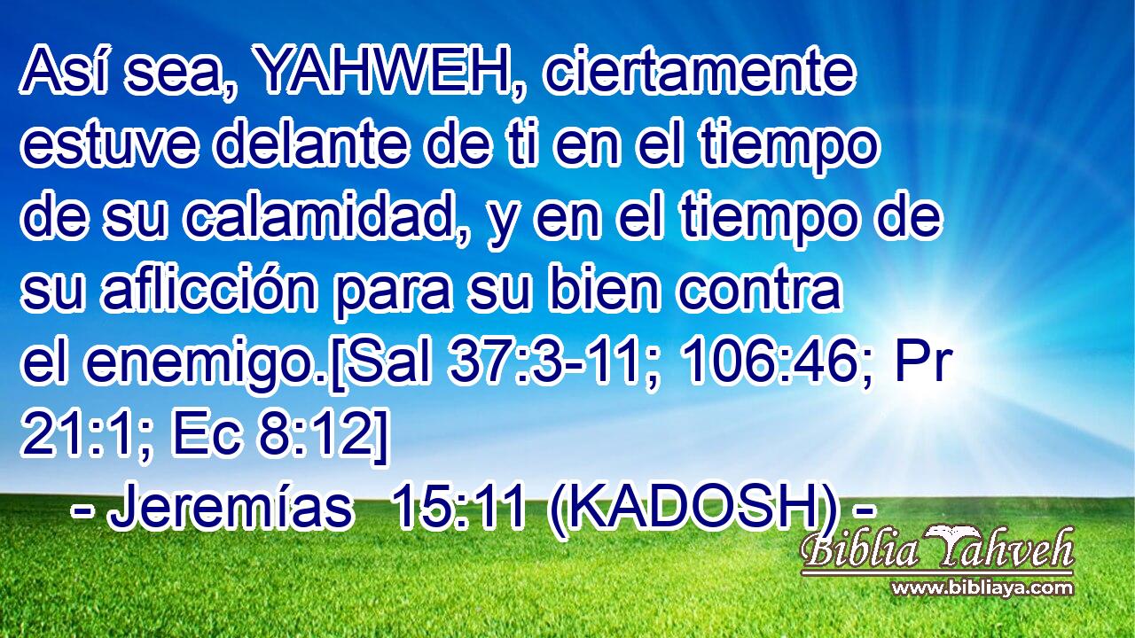  Así sea, YAHWEH, ciertamente estuve delante de ti en el tiempo de su calamidad, y en el tiempo de su aflicción para su bien contra el enemigo.[Sal 37:3-11; 106:46; Pr 21:1; Ec 8:12] 