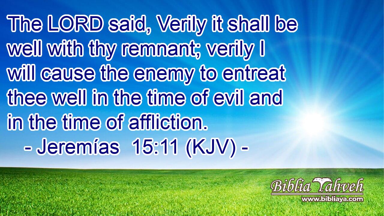 The LORD said, Verily it shall be well with thy remnant; verily I will cause the enemy to entreat thee well in the time of evil and in the time of affliction.
