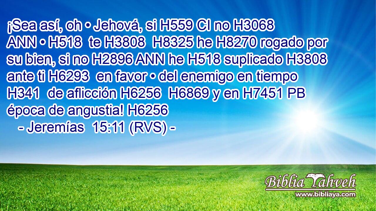 ¡Sea así, oh • Jehová, si H559 CI no H3068 ANN • H518  te H3808  H8325 he H8270 rogado por su bien, si no H2896 ANN he H518 suplicado H3808  ante ti H6293  en favor • del enemigo en tiempo H341  de aflicción H6256  H6869 y en H7451 PB época de angustia! H6256  