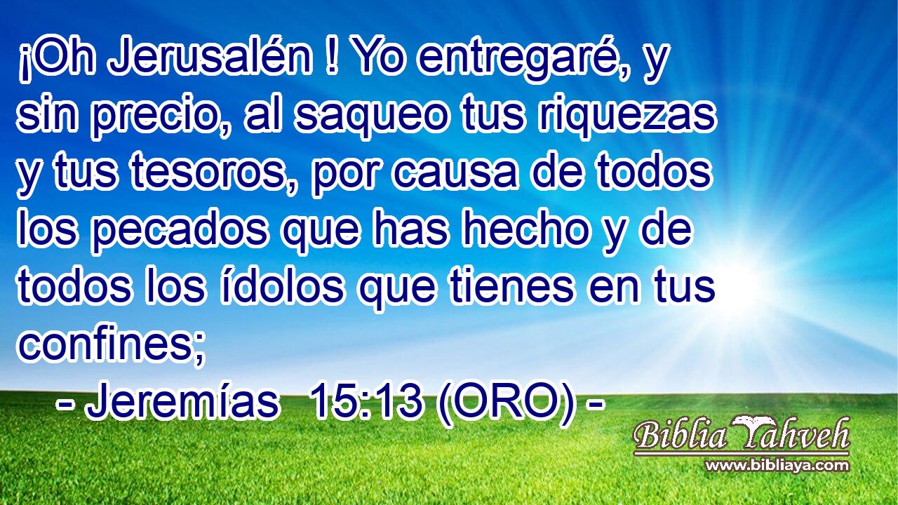  ¡Oh Jerusalén ! Yo entregaré, y sin precio, al saqueo tus riquezas y tus tesoros, por causa de todos los pecados que has hecho y de todos los ídolos que tienes en tus confines; 
