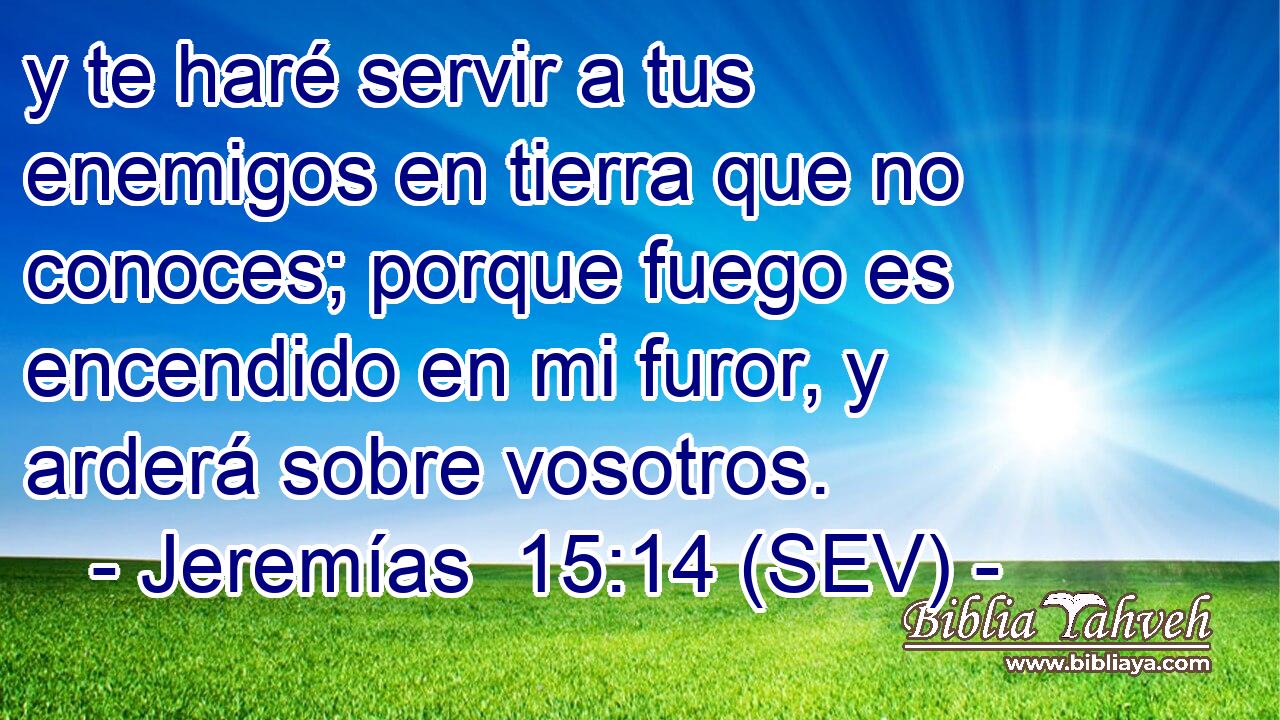 y te haré servir a tus enemigos en tierra que no conoces; porque fuego es encendido en mi furor, y arderá sobre vosotros.