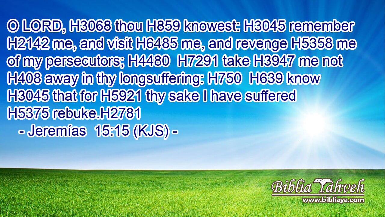 O LORD, H3068 thou H859 knowest: H3045 remember H2142 me, and visit H6485 me, and revenge H5358 me of my persecutors; H4480  H7291 take H3947 me not H408 away in thy longsuffering: H750  H639 know H3045 that for H5921 thy sake I have suffered H5375 rebuke.H2781