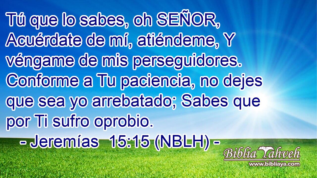  Tú que lo sabes, oh SEÑOR, Acuérdate de mí, atiéndeme, Y véngame de mis perseguidores. Conforme a Tu paciencia, no dejes que sea yo arrebatado; Sabes que por Ti sufro oprobio. 