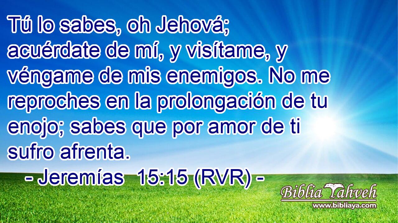Tú lo sabes, oh Jehová; acuérdate de mí, y visítame, y véngame de mis enemigos. No me reproches en la prolongación de tu enojo; sabes que por amor de ti sufro afrenta.
