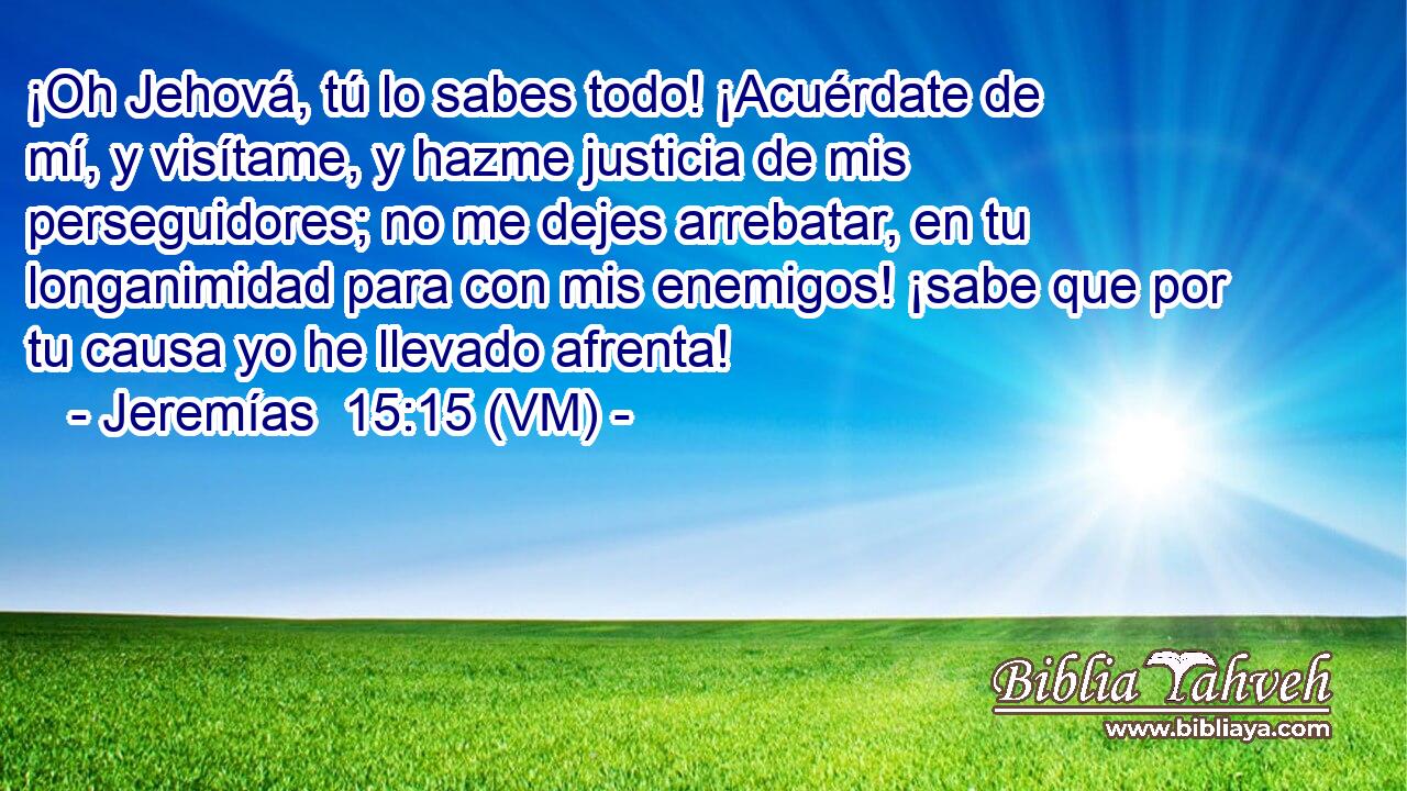  ¡Oh Jehová, tú lo sabes todo! ¡Acuérdate de mí, y visítame, y hazme justicia de mis perseguidores; no me dejes arrebatar, en tu longanimidad para con mis enemigos! ¡sabe que por tu causa yo he llevado afrenta! 