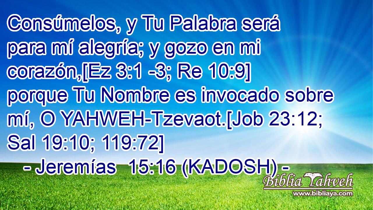  Consúmelos, y Tu Palabra será para mí alegría; y gozo en mi corazón,[Ez 3:1 -3; Re 10:9] porque Tu Nombre es invocado sobre mí, O YAHWEH-Tzevaot.[Job 23:12; Sal 19:10; 119:72] 