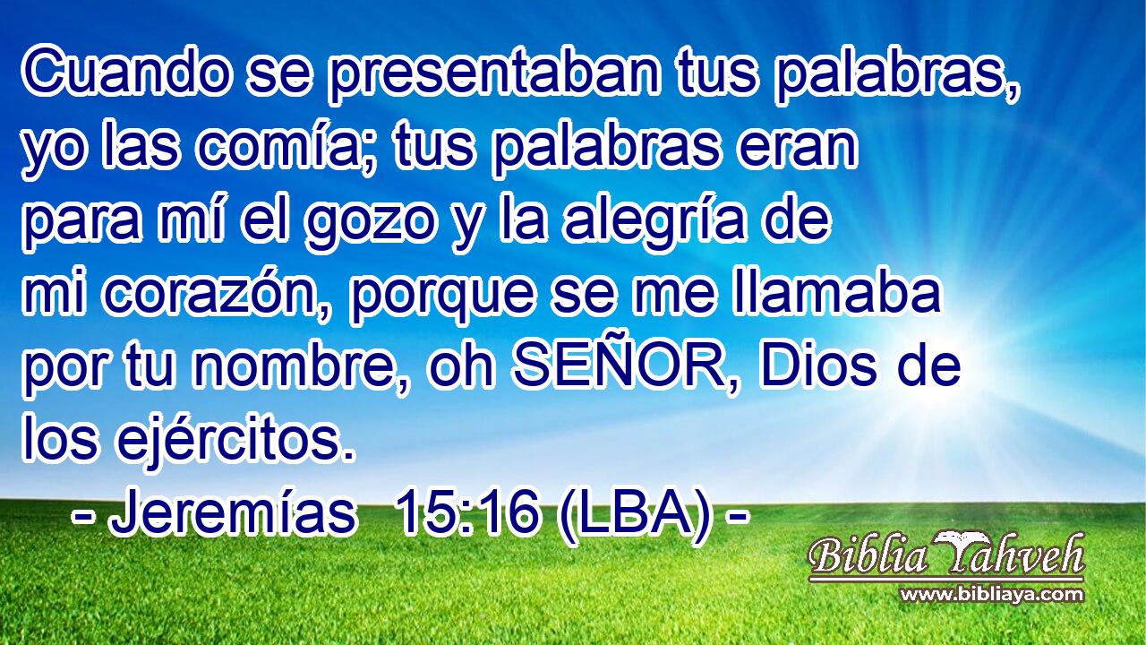 Cuando se presentaban tus palabras, yo las comía; tus palabras eran para mí el gozo y la alegría de mi corazón, porque se me llamaba por tu nombre, oh SEÑOR, Dios de los ejércitos.