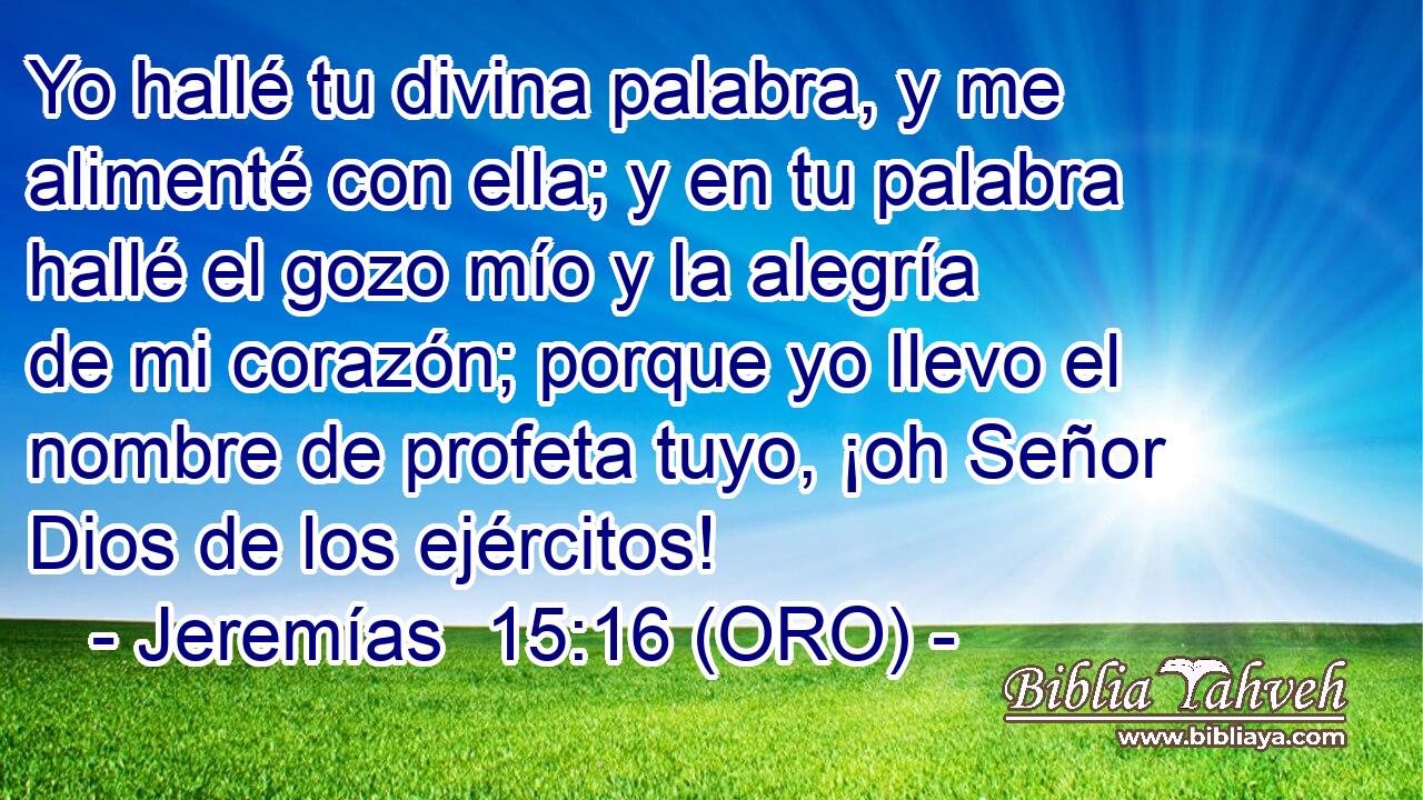  Yo hallé tu divina palabra, y me alimenté con ella; y en tu palabra hallé el gozo mío y la alegría de mi corazón; porque yo llevo el nombre de profeta tuyo, ¡oh Señor Dios de los ejércitos! 
