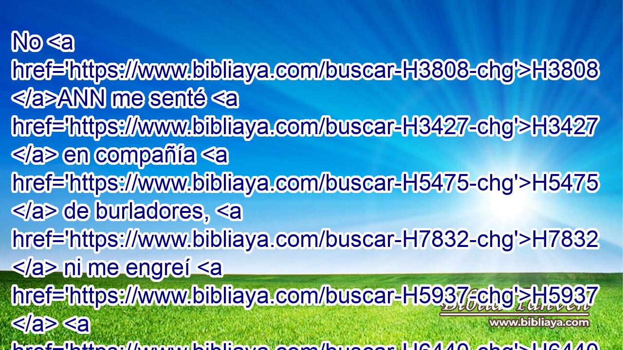 No H3808 ANN me senté H3427  en compañía H5475  de burladores, H7832  ni me engreí H5937  H6440 H3027 « a causa de tu profecía; » * me senté H3427  solo, H910  porque H3588 CK me llenaste H4390  de indignación. H2195  
