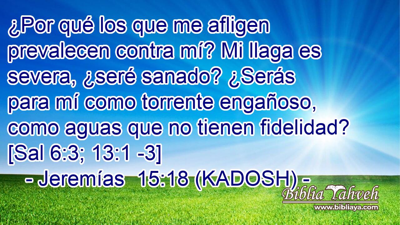  ¿Por qué los que me afligen prevalecen contra mí? Mi llaga es severa, ¿seré sanado? ¿Serás para mí como torrente engañoso, como aguas que no tienen fidelidad? [Sal 6:3; 13:1 -3] 