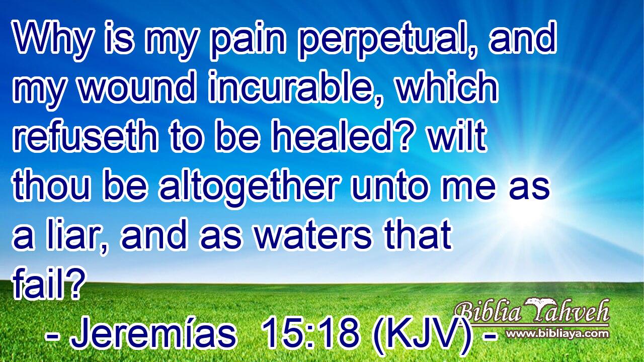 Why is my pain perpetual, and my wound incurable, which refuseth to be healed? wilt thou be altogether unto me as a liar, and as waters that fail?