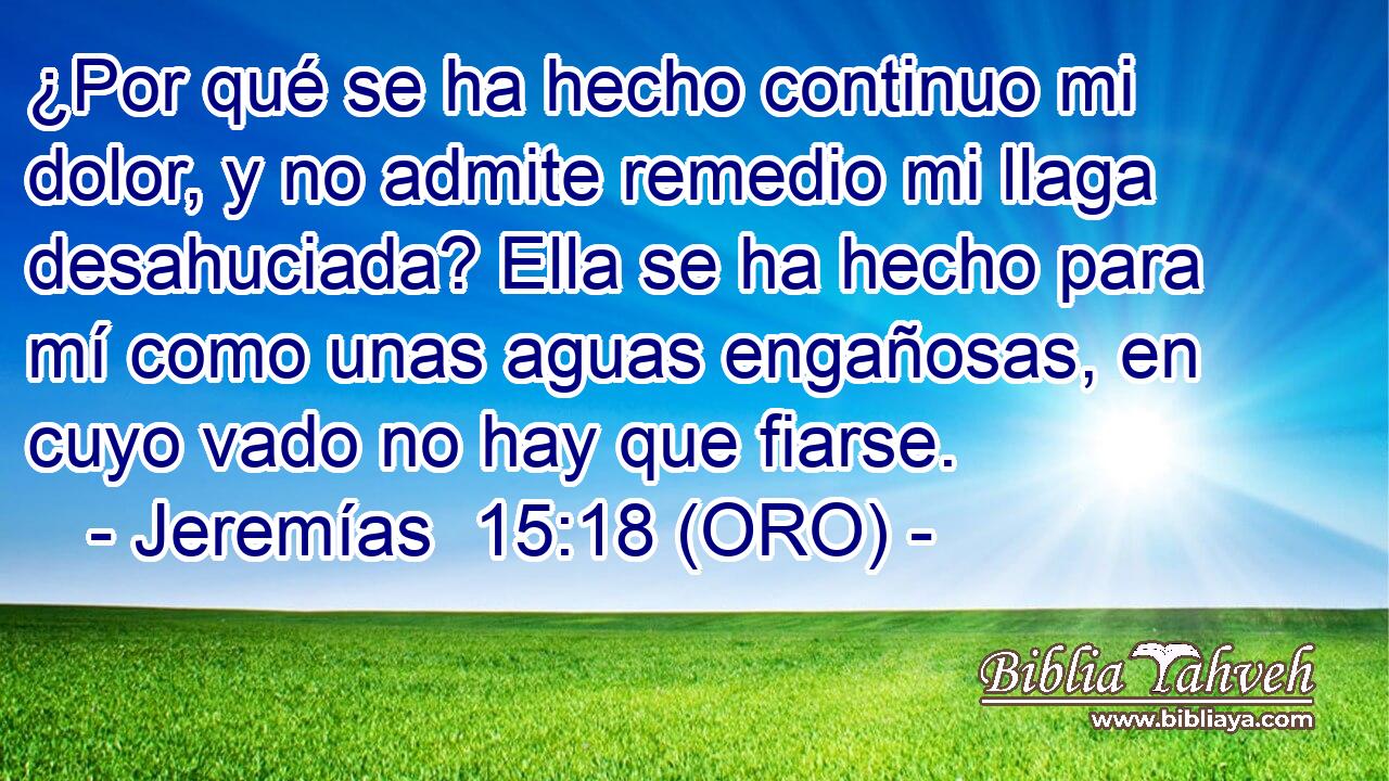  ¿Por qué se ha hecho continuo mi dolor, y no admite remedio mi llaga desahuciada? Ella se ha hecho para mí como unas aguas engañosas, en cuyo vado no hay que fiarse. 