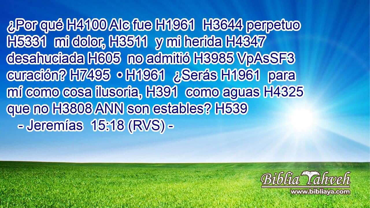¿Por qué H4100 AIc fue H1961  H3644 perpetuo H5331  mi dolor, H3511  y mi herida H4347  desahuciada H605  no admitió H3985 VpAsSF3 curación? H7495  • H1961  ¿Serás H1961  para mí como cosa ilusoria, H391  como aguas H4325  que no H3808 ANN son estables? H539  