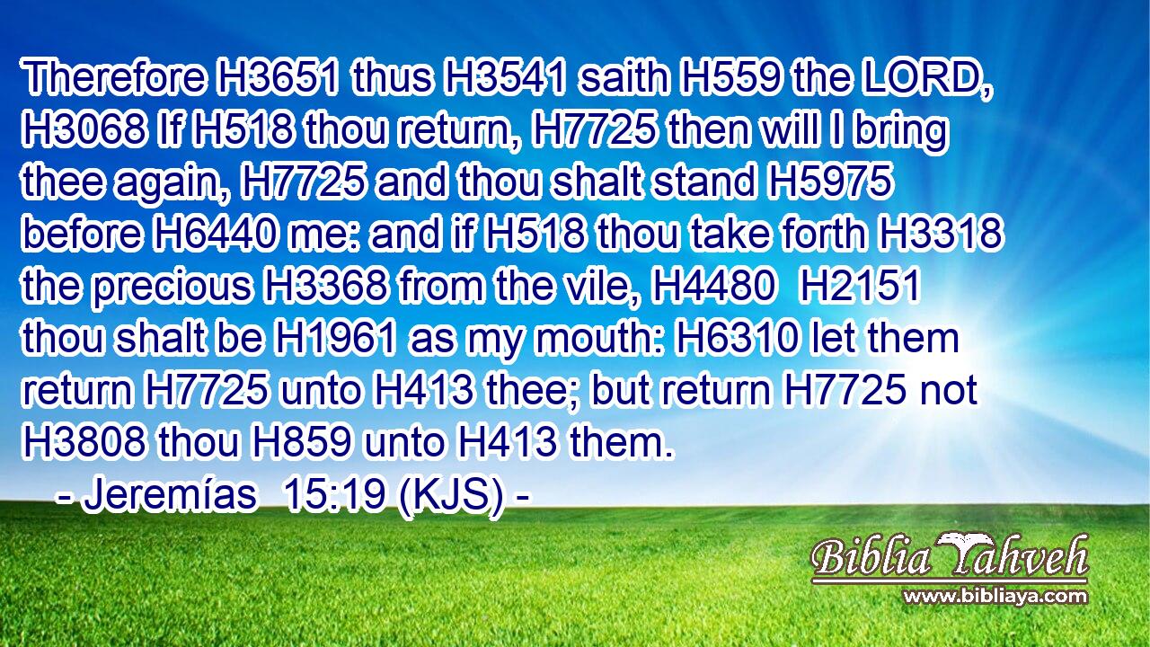 Therefore H3651 thus H3541 saith H559 the LORD, H3068 If H518 thou return, H7725 then will I bring thee again, H7725 and thou shalt stand H5975 before H6440 me: and if H518 thou take forth H3318 the precious H3368 from the vile, H4480  H2151 thou shalt be H1961 as my mouth: H6310 let them return H7725 unto H413 thee; but return H7725 not H3808 thou H859 unto H413 them.