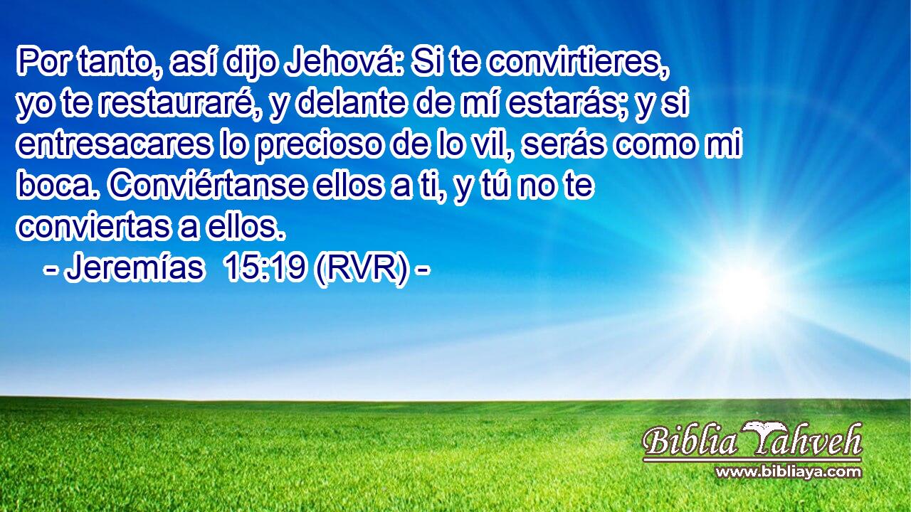 Por tanto, así dijo Jehová: Si te convirtieres, yo te restauraré, y delante de mí estarás; y si entresacares lo precioso de lo vil, serás como mi boca. Conviértanse ellos a ti, y tú no te conviertas a ellos.