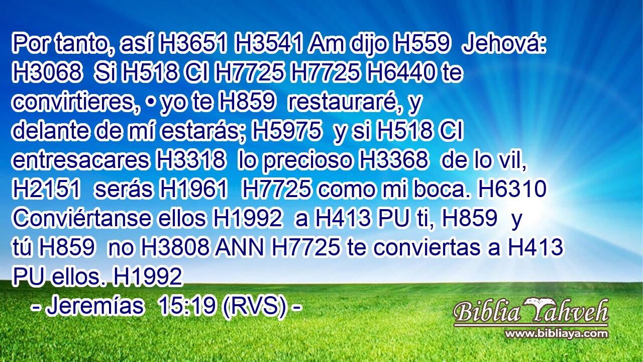 Por tanto, así H3651 H3541 Am dijo H559  Jehová: H3068  Si H518 CI H7725 H7725 H6440 te convirtieres, • yo te H859  restauraré, y delante de mí estarás; H5975  y si H518 CI entresacares H3318  lo precioso H3368  de lo vil, H2151  serás H1961  H7725 como mi boca. H6310  Conviértanse ellos H1992  a H413 PU ti, H859  y tú H859  no H3808 ANN H7725 te conviertas a H413 PU ellos. H1992  