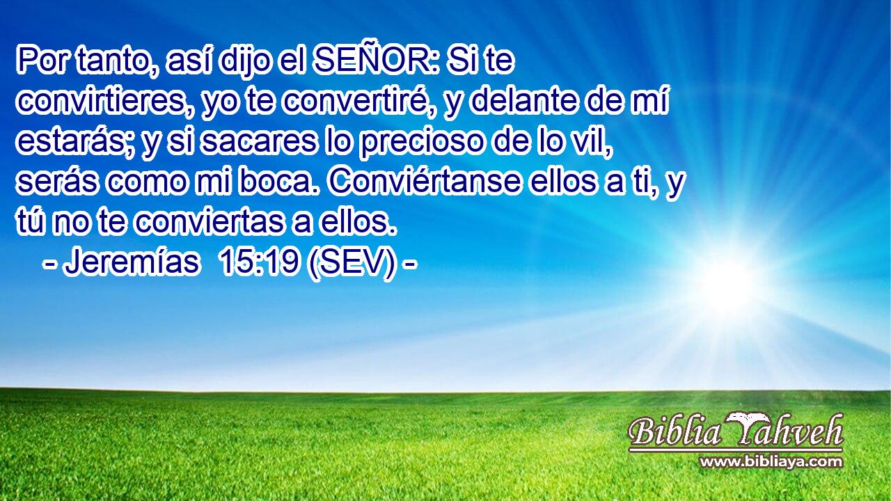Por tanto, así dijo el SEÑOR: Si te convirtieres, yo te convertiré, y delante de mí estarás; y si sacares lo precioso de lo vil, serás como mi boca. Conviértanse ellos a ti, y tú no te conviertas a ellos.