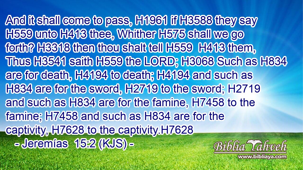 And it shall come to pass, H1961 if H3588 they say H559 unto H413 thee, Whither H575 shall we go forth? H3318 then thou shalt tell H559  H413 them, Thus H3541 saith H559 the LORD; H3068 Such as H834 are for death, H4194 to death; H4194 and such as H834 are for the sword, H2719 to the sword; H2719 and such as H834 are for the famine, H7458 to the famine; H7458 and such as H834 are for the captivity, H7628 to the captivity.H7628